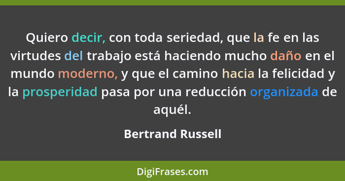 Quiero decir, con toda seriedad, que la fe en las virtudes del trabajo está haciendo mucho daño en el mundo moderno, y que el camin... - Bertrand Russell