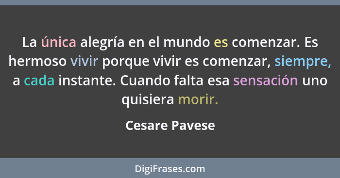 La única alegría en el mundo es comenzar. Es hermoso vivir porque vivir es comenzar, siempre, a cada instante. Cuando falta esa sensac... - Cesare Pavese