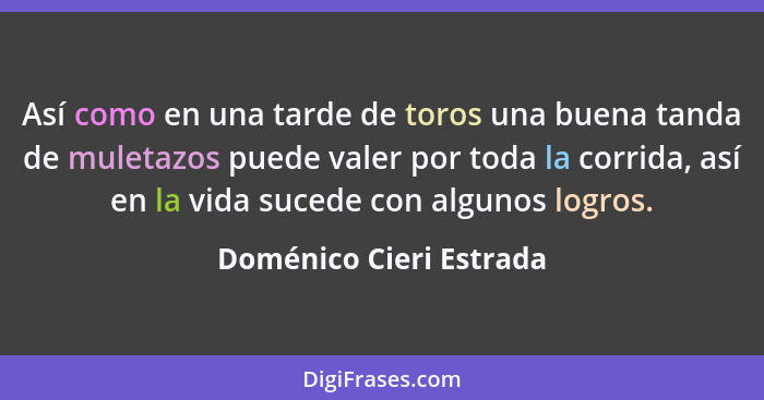 Así como en una tarde de toros una buena tanda de muletazos puede valer por toda la corrida, así en la vida sucede con alguno... - Doménico Cieri Estrada