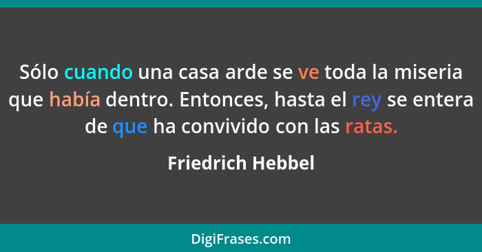 Sólo cuando una casa arde se ve toda la miseria que había dentro. Entonces, hasta el rey se entera de que ha convivido con las rata... - Friedrich Hebbel