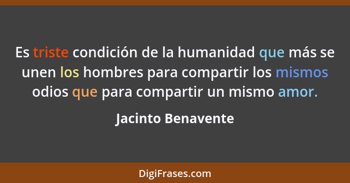 Es triste condición de la humanidad que más se unen los hombres para compartir los mismos odios que para compartir un mismo amor.... - Jacinto Benavente