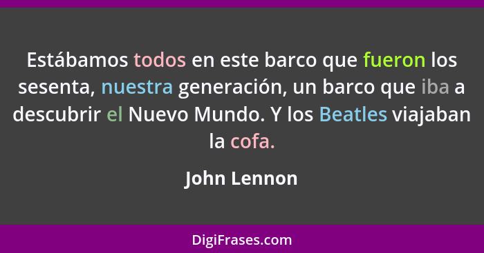 Estábamos todos en este barco que fueron los sesenta, nuestra generación, un barco que iba a descubrir el Nuevo Mundo. Y los Beatles via... - John Lennon