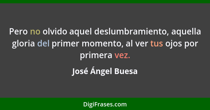 Pero no olvido aquel deslumbramiento, aquella gloria del primer momento, al ver tus ojos por primera vez.... - José Ángel Buesa