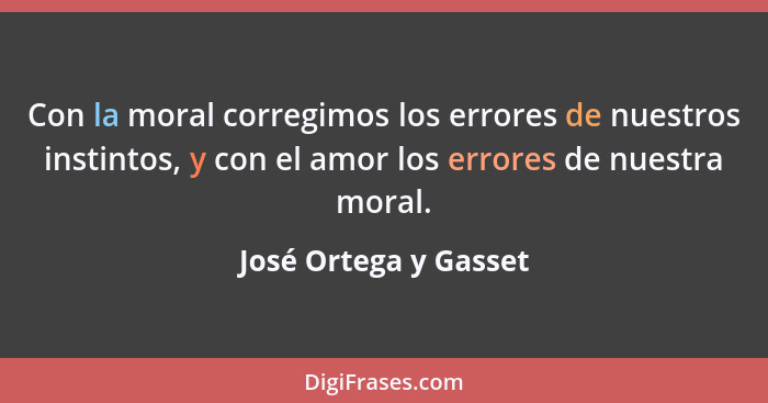 Con la moral corregimos los errores de nuestros instintos, y con el amor los errores de nuestra moral.... - José Ortega y Gasset