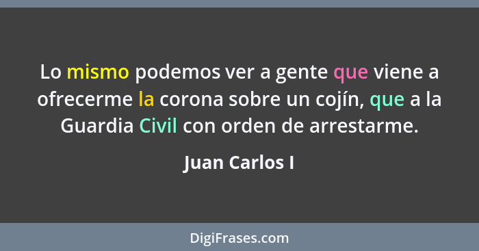 Lo mismo podemos ver a gente que viene a ofrecerme la corona sobre un cojín, que a la Guardia Civil con orden de arrestarme.... - Juan Carlos I