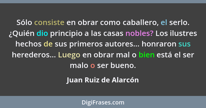 Sólo consiste en obrar como caballero, el serlo. ¿Quién dio principio a las casas nobles? Los ilustres hechos de sus primeros a... - Juan Ruiz de Alarcón