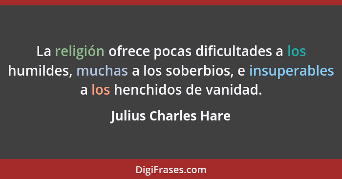 La religión ofrece pocas dificultades a los humildes, muchas a los soberbios, e insuperables a los henchidos de vanidad.... - Julius Charles Hare