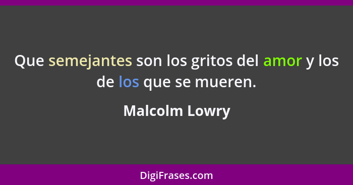 Que semejantes son los gritos del amor y los de los que se mueren.... - Malcolm Lowry