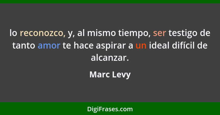 lo reconozco, y, al mismo tiempo, ser testigo de tanto amor te hace aspirar a un ideal difícil de alcanzar.... - Marc Levy