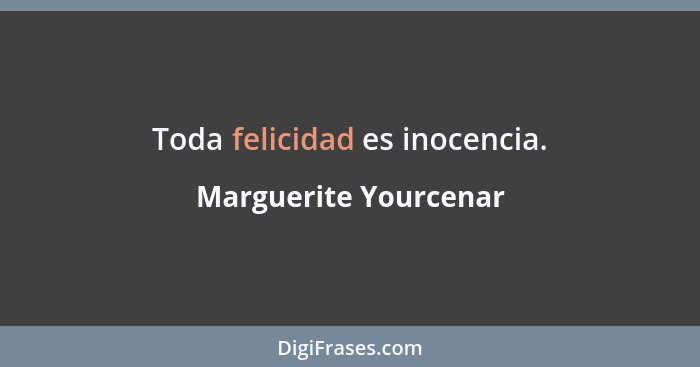 Toda felicidad es inocencia.... - Marguerite Yourcenar