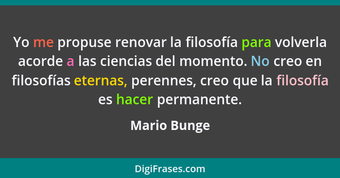 Yo me propuse renovar la filosofía para volverla acorde a las ciencias del momento. No creo en filosofías eternas, perennes, creo que la... - Mario Bunge