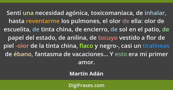 Sentí una necesidad agónica, toxicomaníaca, de inhalar, hasta reventarme los pulmones, el olor de ella: olor de escuelita, de tinta chin... - Martín Adán