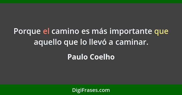 Porque el camino es más importante que aquello que lo llevó a caminar.... - Paulo Coelho