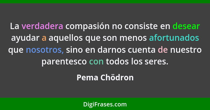 La verdadera compasión no consiste en desear ayudar a aquellos que son menos afortunados que nosotros, sino en darnos cuenta de nuestro... - Pema Chödron