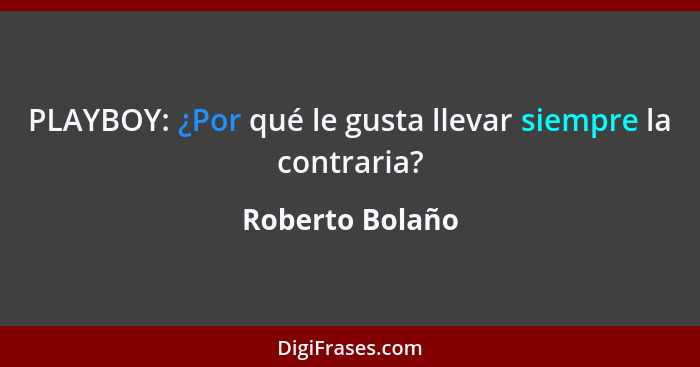 PLAYBOY: ¿Por qué le gusta llevar siempre la contraria?... - Roberto Bolaño