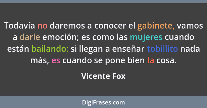 Todavía no daremos a conocer el gabinete, vamos a darle emoción; es como las mujeres cuando están bailando: si llegan a enseñar tobillit... - Vicente Fox