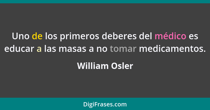 Uno de los primeros deberes del médico es educar a las masas a no tomar medicamentos.... - William Osler