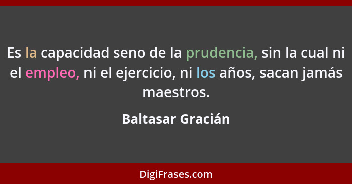 Es la capacidad seno de la prudencia, sin la cual ni el empleo, ni el ejercicio, ni los años, sacan jamás maestros.... - Baltasar Gracián