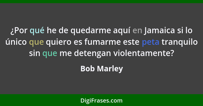 ¿Por qué he de quedarme aquí en Jamaica si lo único que quiero es fumarme este peta tranquilo sin que me detengan violentamente?... - Bob Marley