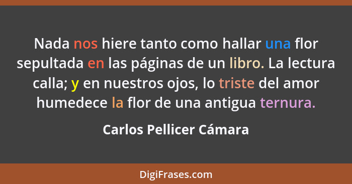 Nada nos hiere tanto como hallar una flor sepultada en las páginas de un libro. La lectura calla; y en nuestros ojos, lo tris... - Carlos Pellicer Cámara