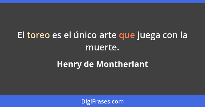 El toreo es el único arte que juega con la muerte.... - Henry de Montherlant