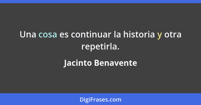 Una cosa es continuar la historia y otra repetirla.... - Jacinto Benavente