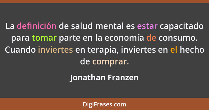 La definición de salud mental es estar capacitado para tomar parte en la economía de consumo. Cuando inviertes en terapia, invierte... - Jonathan Franzen
