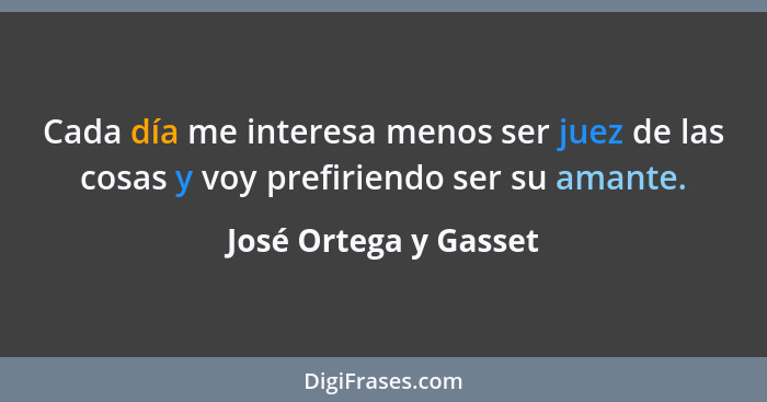 Cada día me interesa menos ser juez de las cosas y voy prefiriendo ser su amante.... - José Ortega y Gasset