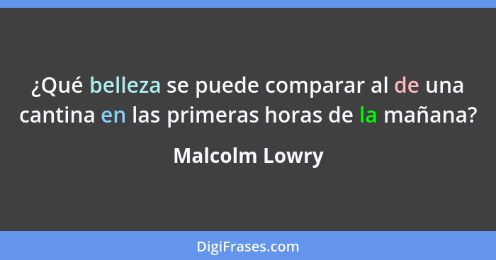 ¿Qué belleza se puede comparar al de una cantina en las primeras horas de la mañana?... - Malcolm Lowry