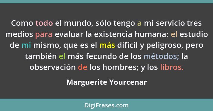 Como todo el mundo, sólo tengo a mi servicio tres medios para evaluar la existencia humana: el estudio de mi mismo, que es el m... - Marguerite Yourcenar