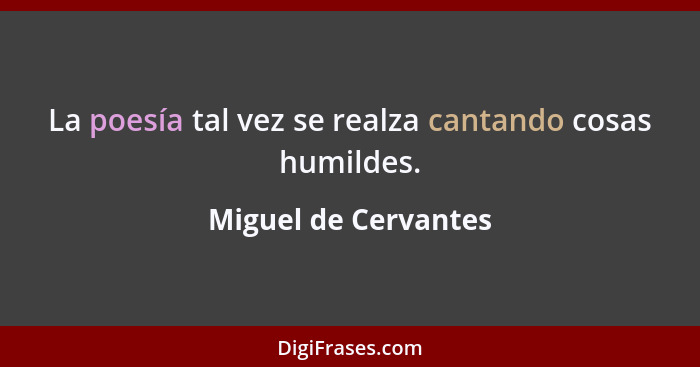 La poesía tal vez se realza cantando cosas humildes.... - Miguel de Cervantes
