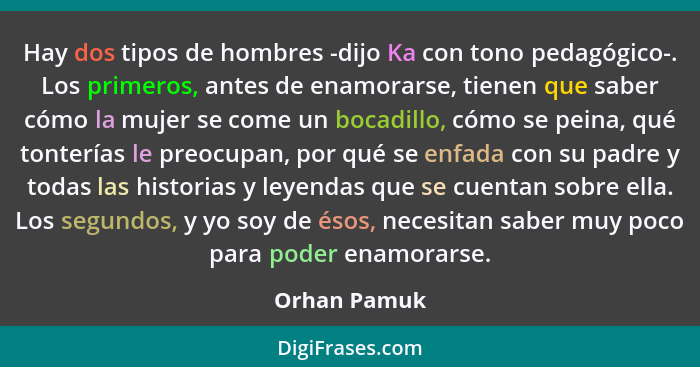 Hay dos tipos de hombres -dijo Ka con tono pedagógico-. Los primeros, antes de enamorarse, tienen que saber cómo la mujer se come un boc... - Orhan Pamuk