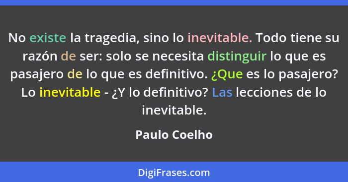 No existe la tragedia, sino lo inevitable. Todo tiene su razón de ser: solo se necesita distinguir lo que es pasajero de lo que es defi... - Paulo Coelho