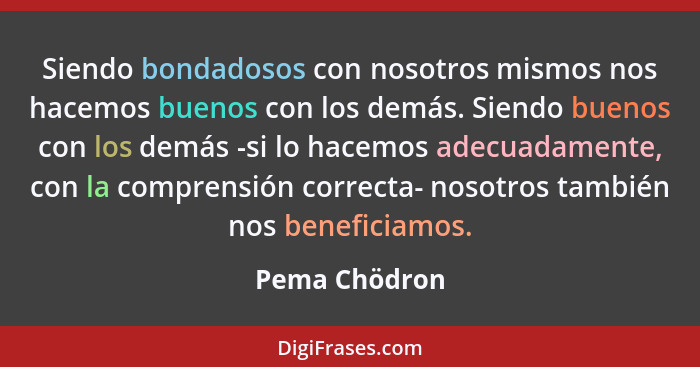 Siendo bondadosos con nosotros mismos nos hacemos buenos con los demás. Siendo buenos con los demás -si lo hacemos adecuadamente, con l... - Pema Chödron