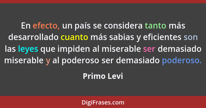 En efecto, un país se considera tanto más desarrollado cuanto más sabias y eficientes son las leyes que impiden al miserable ser demasiad... - Primo Levi