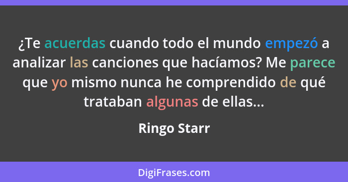 ¿Te acuerdas cuando todo el mundo empezó a analizar las canciones que hacíamos? Me parece que yo mismo nunca he comprendido de qué trata... - Ringo Starr