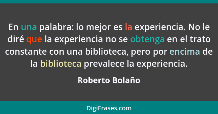 En una palabra: lo mejor es la experiencia. No le diré que la experiencia no se obtenga en el trato constante con una biblioteca, per... - Roberto Bolaño