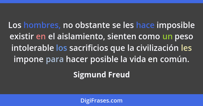 Los hombres, no obstante se les hace imposible existir en el aislamiento, sienten como un peso intolerable los sacrificios que la civi... - Sigmund Freud