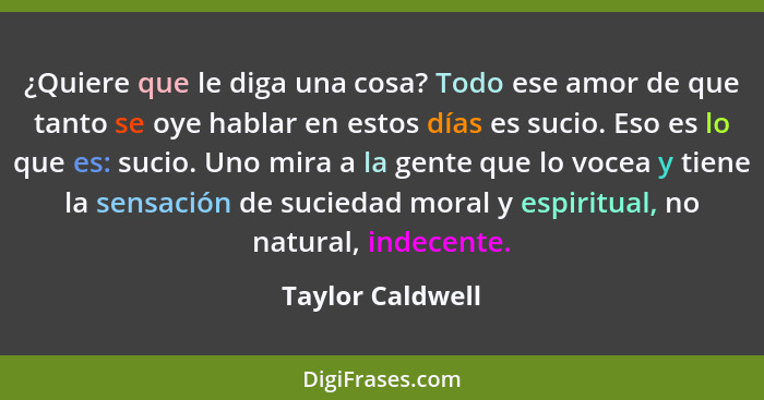 ¿Quiere que le diga una cosa? Todo ese amor de que tanto se oye hablar en estos días es sucio. Eso es lo que es: sucio. Uno mira a l... - Taylor Caldwell