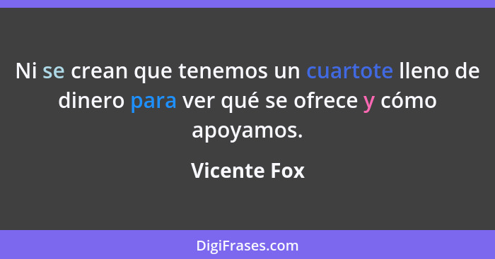 Ni se crean que tenemos un cuartote lleno de dinero para ver qué se ofrece y cómo apoyamos.... - Vicente Fox