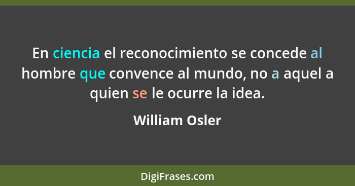 En ciencia el reconocimiento se concede al hombre que convence al mundo, no a aquel a quien se le ocurre la idea.... - William Osler