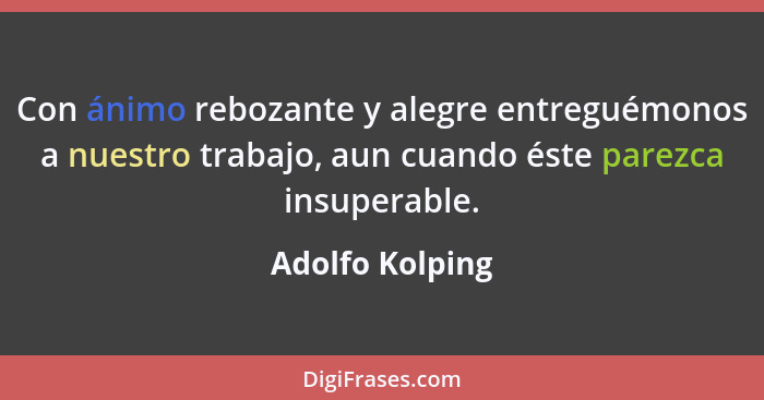 Con ánimo rebozante y alegre entreguémonos a nuestro trabajo, aun cuando éste parezca insuperable.... - Adolfo Kolping