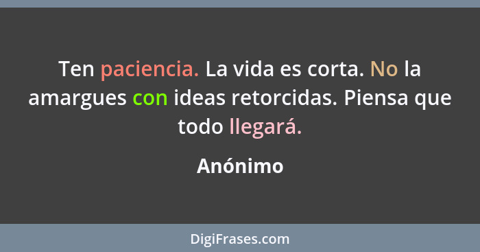 Ten paciencia. La vida es corta. No la amargues con ideas retorcidas. Piensa que todo llegará.... - Anónimo