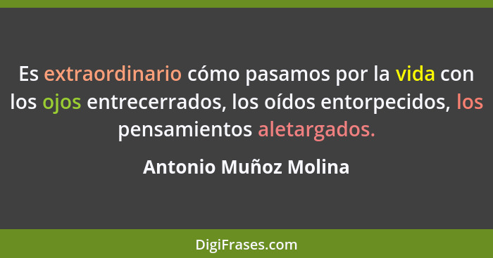 Es extraordinario cómo pasamos por la vida con los ojos entrecerrados, los oídos entorpecidos, los pensamientos aletargados.... - Antonio Muñoz Molina