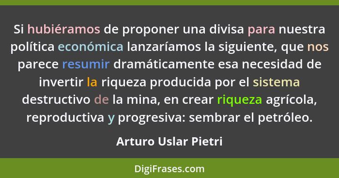 Si hubiéramos de proponer una divisa para nuestra política económica lanzaríamos la siguiente, que nos parece resumir dramáticam... - Arturo Uslar Pietri