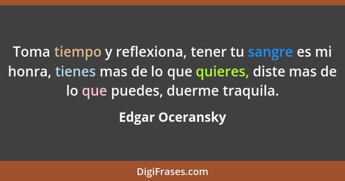 Toma tiempo y reflexiona, tener tu sangre es mi honra, tienes mas de lo que quieres, diste mas de lo que puedes, duerme traquila.... - Edgar Oceransky