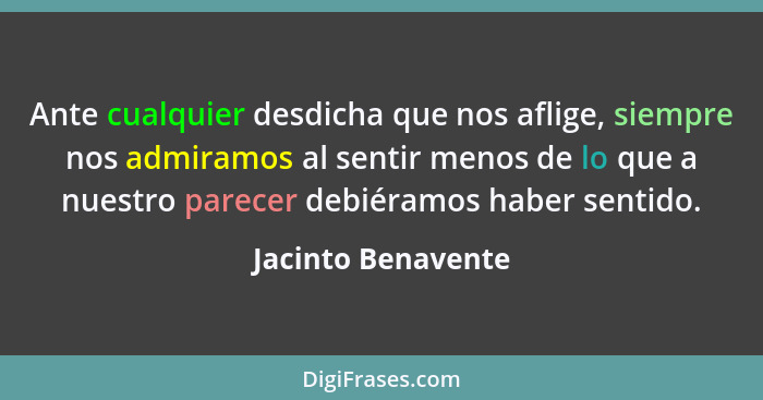 Ante cualquier desdicha que nos aflige, siempre nos admiramos al sentir menos de lo que a nuestro parecer debiéramos haber sentido... - Jacinto Benavente