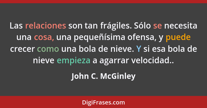 Las relaciones son tan frágiles. Sólo se necesita una cosa, una pequeñísima ofensa, y puede crecer como una bola de nieve. Y si esa... - John C. McGinley