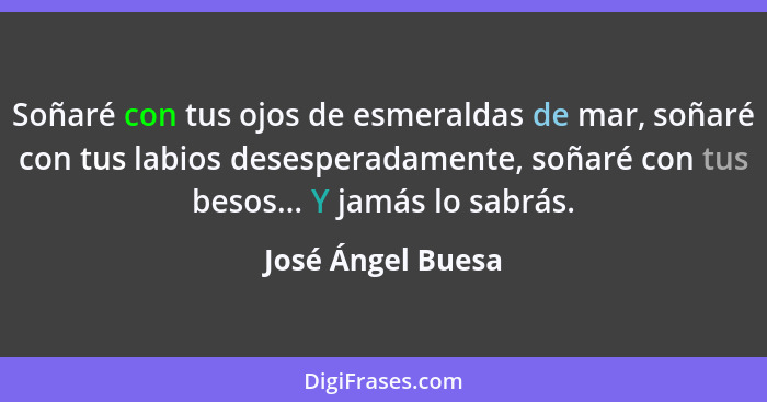 Soñaré con tus ojos de esmeraldas de mar, soñaré con tus labios desesperadamente, soñaré con tus besos... Y jamás lo sabrás.... - José Ángel Buesa