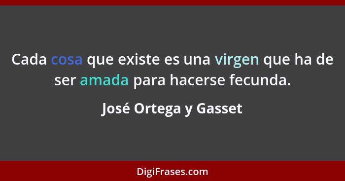 Cada cosa que existe es una virgen que ha de ser amada para hacerse fecunda.... - José Ortega y Gasset